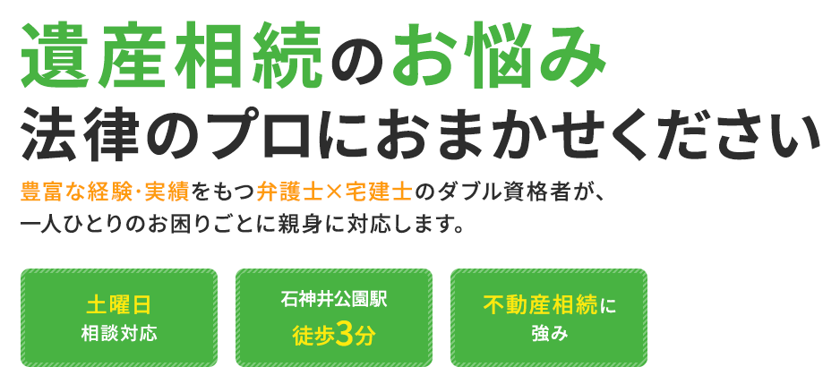 遺産相続のお悩み法律のプロにおまかせください 豊富な経験・実績をもつ弁護士×宅建士のダブル資格者が、一人ひとりのお困りごとに親身に対応します。 土曜日相談対応 石神井公園駅徒歩3分 不動産相続に強み